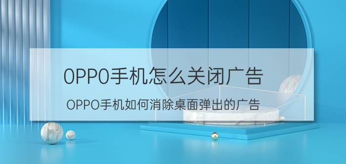 0PP0手机怎么关闭广告 OPPO手机如何消除桌面弹出的广告？